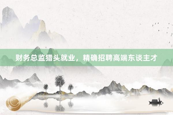 财务总监猎头就业,精确招聘高端东谈主才